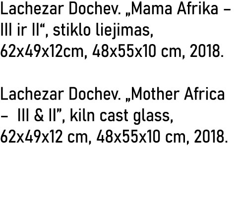 Lachezar Dochev   Mama Afrika   III ir II , stiklo liejimas, 62x49x12cm, 48x55x10 cm, 2018  Lachezar Dochev   Mother    